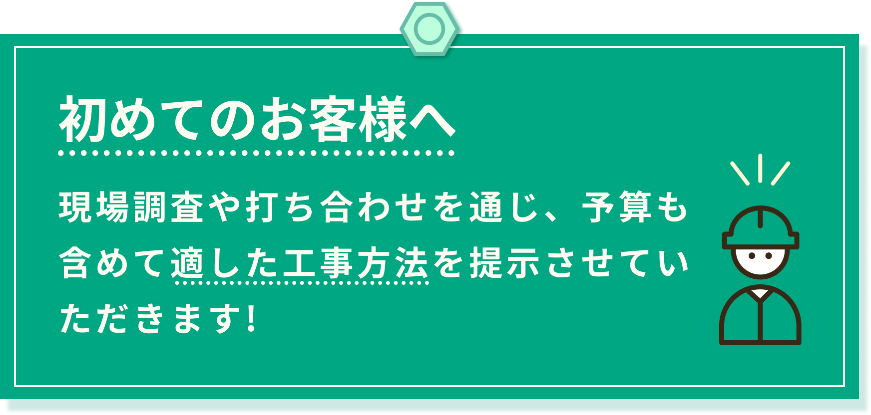 初めてのお客様へ。現場調査や打ち合わせを通じ、予算も含めて適した工事方法を提示させていただきます。